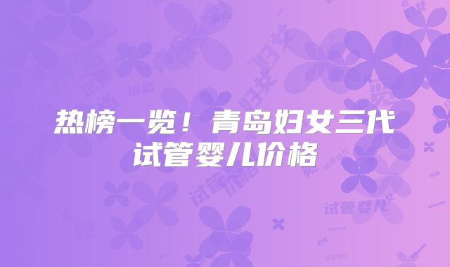 热榜一览！青岛妇女三代试管婴儿价格