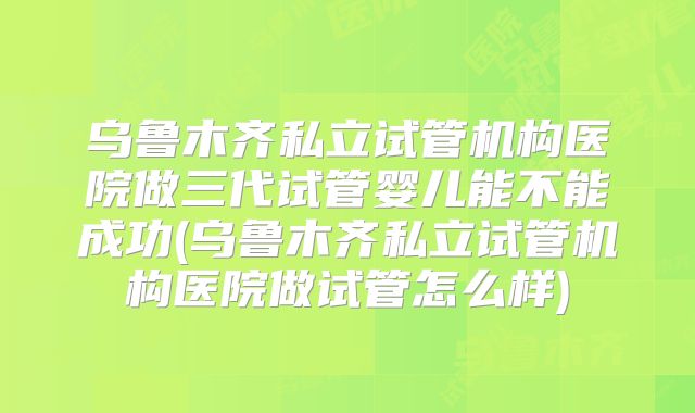 乌鲁木齐私立试管机构医院做三代试管婴儿能不能成功(乌鲁木齐私立试管机构医院做试管怎么样)
