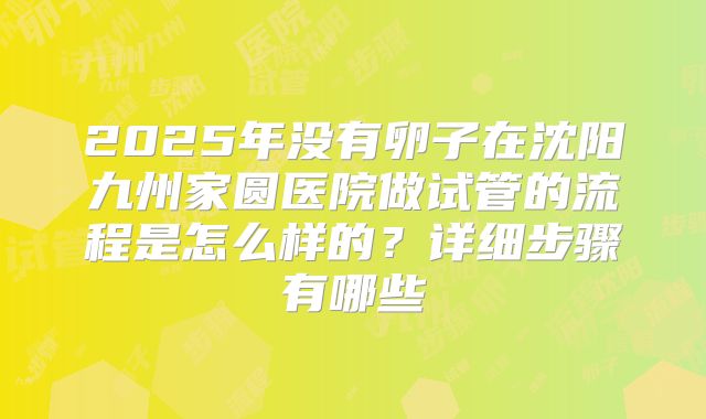 2025年没有卵子在沈阳九州家圆医院做试管的流程是怎么样的?详细步骤有哪些