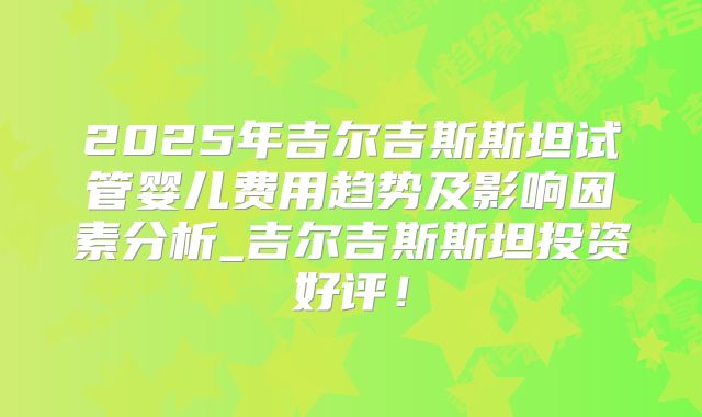 2025年吉尔吉斯斯坦试管婴儿费用趋势及影响因素分析_吉尔吉斯斯坦投资好评！