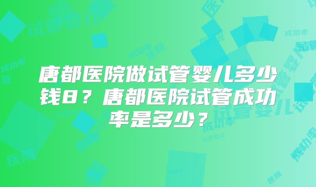 唐都医院做试管婴儿多少钱8？唐都医院试管成功率是多少？