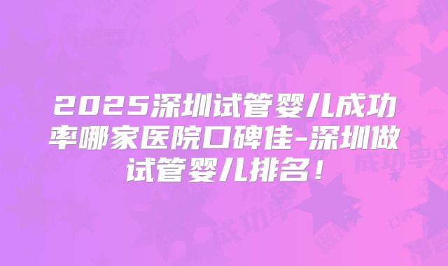 2025深圳试管婴儿成功率哪家医院口碑佳-深圳做试管婴儿排名!