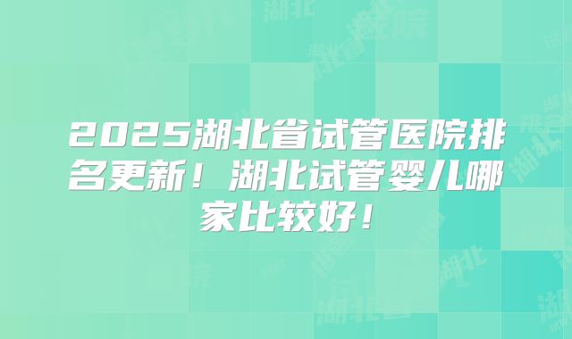 2025湖北省试管医院排名更新！湖北试管婴儿哪家比较好！