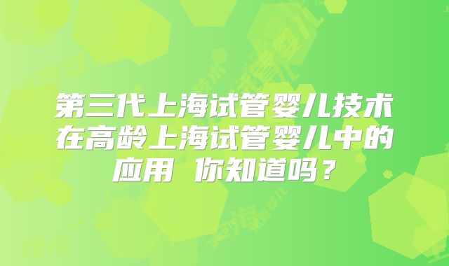 第三代上海试管婴儿技术在高龄上海试管婴儿中的应用 你知道吗？