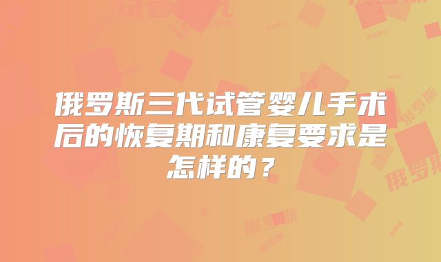 俄罗斯三代试管婴儿手术后的恢复期和康复要求是怎样的?