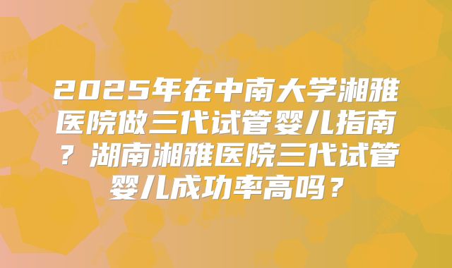 2025年在中南大学湘雅医院做三代试管婴儿指南？湖南湘雅医院三代试管婴儿成功率高吗？