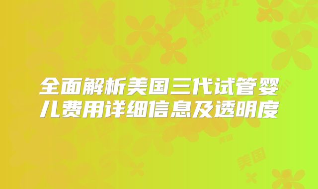 全面解析美国三代试管婴儿费用详细信息及透明度