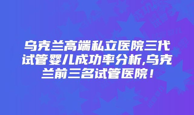 乌克兰高端私立医院三代试管婴儿成功率分析,乌克兰前三名试管医院！