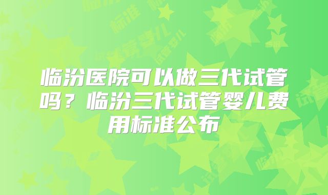 临汾医院可以做三代试管吗？临汾三代试管婴儿费用标准公布