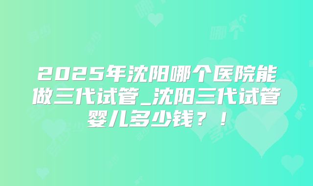 2025年沈阳哪个医院能做三代试管_沈阳三代试管婴儿多少钱？！