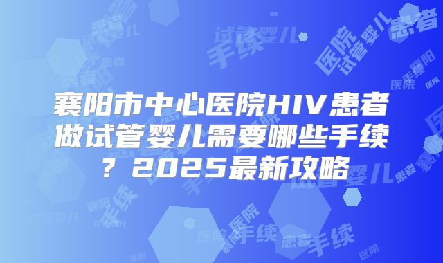 襄阳市中心医院HIV患者做试管婴儿需要哪些手续？2025最新攻略
