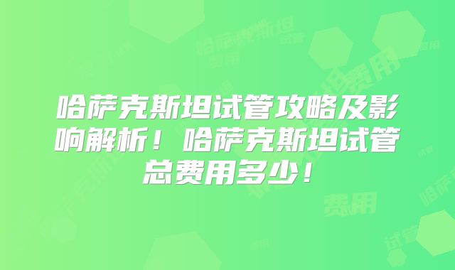 哈萨克斯坦试管攻略及影响解析！哈萨克斯坦试管总费用多少！