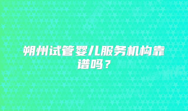 朔州试管婴儿服务机构靠谱吗？