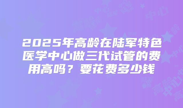2025年高龄在陆军特色医学中心做三代试管的费用高吗？要花费多少钱