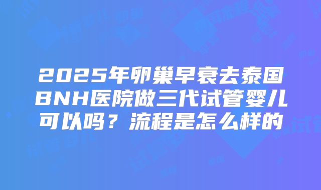 2025年卵巢早衰去泰国BNH医院做三代试管婴儿可以吗？流程是怎么样的
