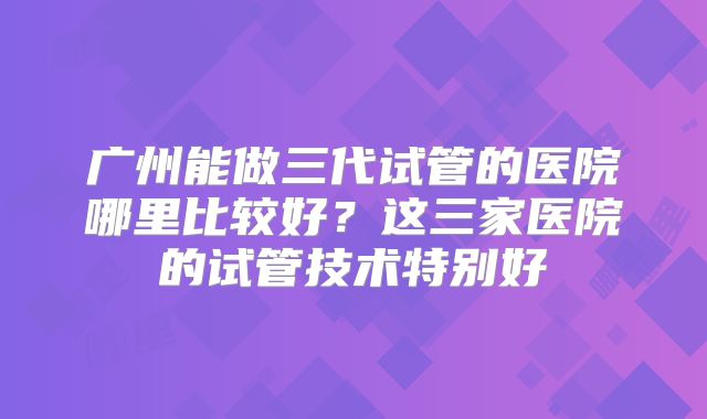 广州能做三代试管的医院哪里比较好？这三家医院的试管技术特别好