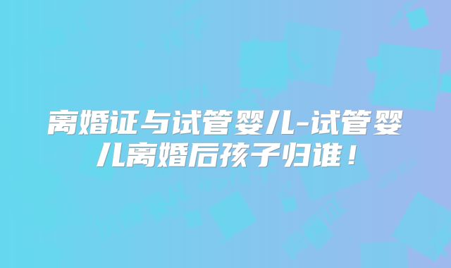 离婚证与试管婴儿-试管婴儿离婚后孩子归谁！