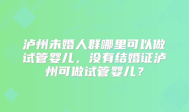 泸州未婚人群哪里可以做试管婴儿,没有结婚证泸州可做试管婴儿?