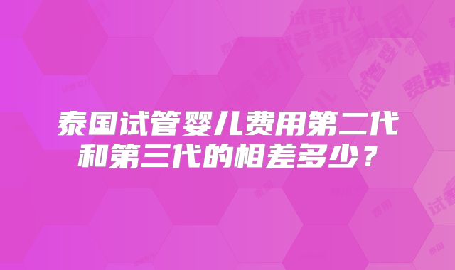 泰国试管婴儿费用第二代和第三代的相差多少？