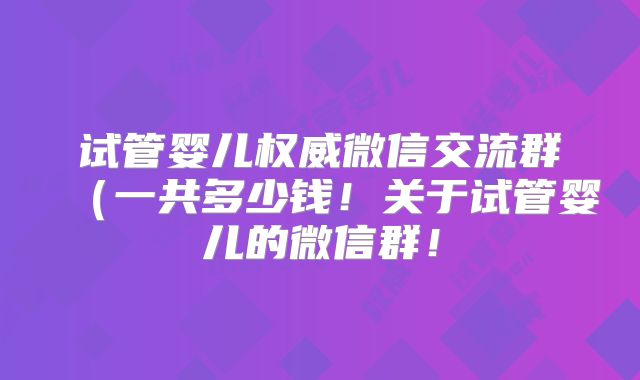 试管婴儿权威微信交流群（一共多少钱！关于试管婴儿的微信群！