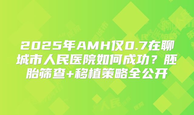 2025年AMH仅0.7在聊城市人民医院如何成功？胚胎筛查+移植策略全公开