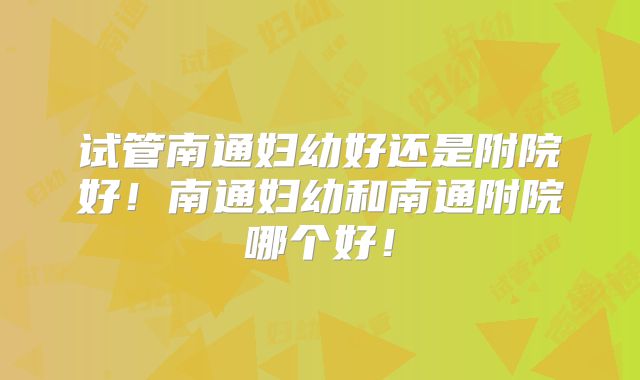 试管南通妇幼好还是附院好！南通妇幼和南通附院哪个好！