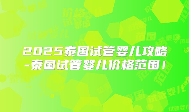 2025泰国试管婴儿攻略-泰国试管婴儿价格范围！