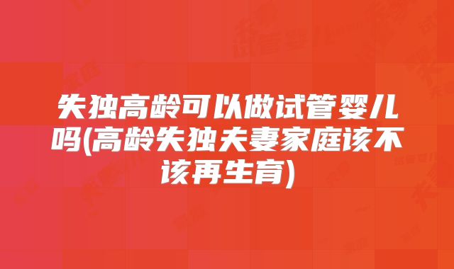 失独高龄可以做试管婴儿吗(高龄失独夫妻家庭该不该再生育)