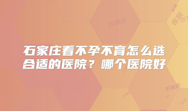 石家庄看不孕不育怎么选合适的医院？哪个医院好