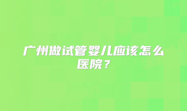 广州做试管婴儿应该怎么医院？