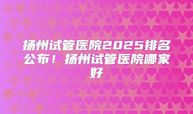 扬州试管医院2025排名公布！扬州试管医院哪家好