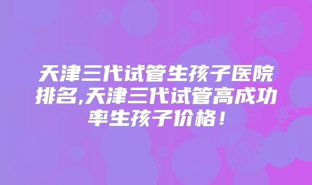 天津三代试管生孩子医院排名,天津三代试管高成功率生孩子价格！