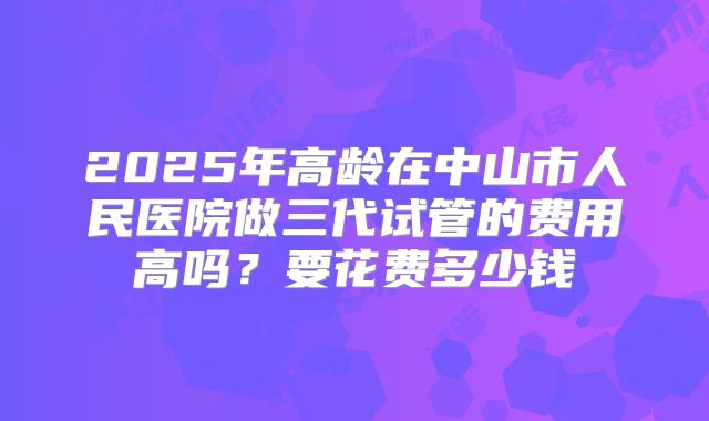 2025年高龄在中山市人民医院做三代试管的费用高吗？要花费多少钱