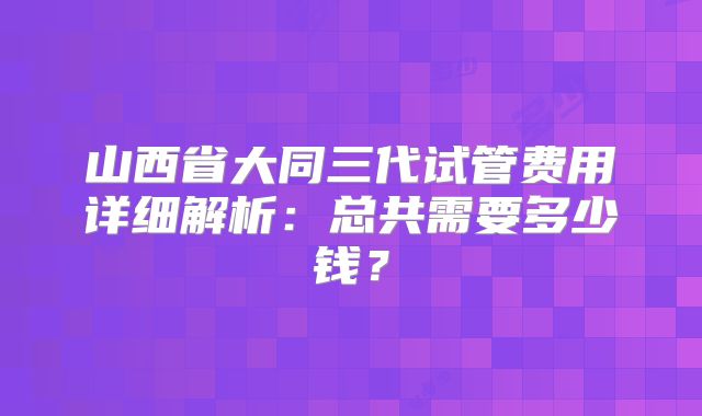 山西省大同三代试管费用详细解析:总共需要多少钱?