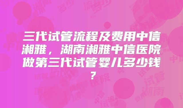三代试管流程及费用中信湘雅,湖南湘雅中信医院做第三代试管婴儿多少钱?