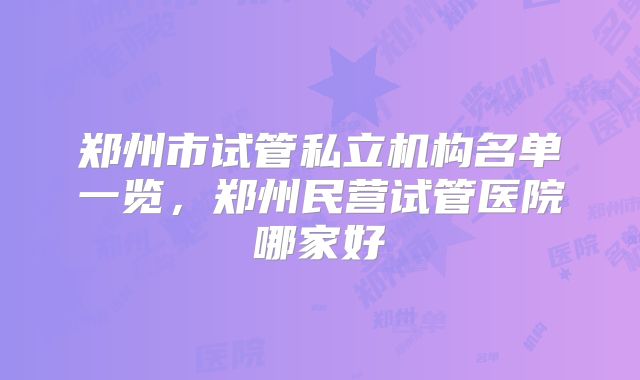 郑州市试管私立机构名单一览，郑州民营试管医院哪家好
