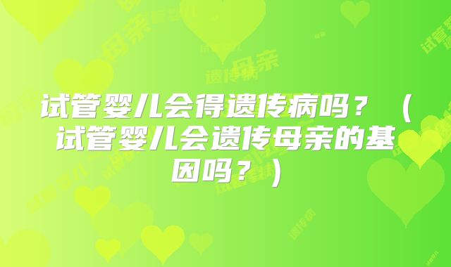 试管婴儿会得遗传病吗?(试管婴儿会遗传母亲的基因吗?)