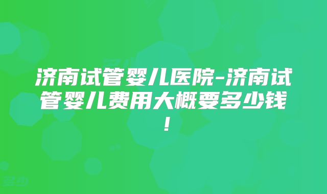 济南试管婴儿医院-济南试管婴儿费用大概要多少钱！