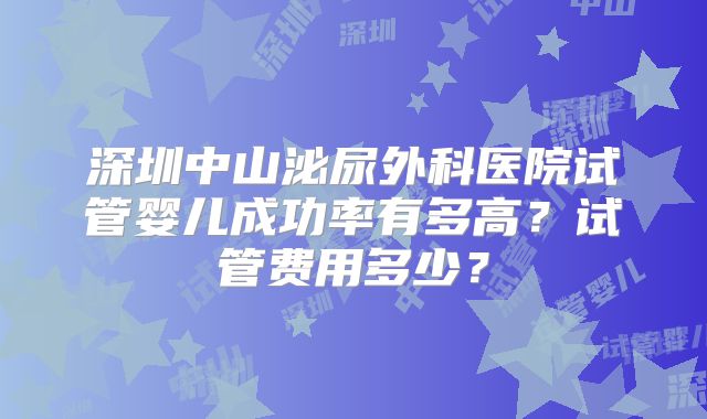 深圳中山泌尿外科医院试管婴儿成功率有多高?试管费用多少?