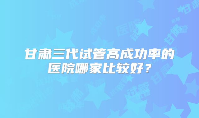 甘肃三代试管高成功率的医院哪家比较好？