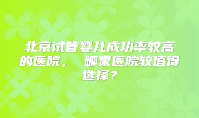北京试管婴儿成功率较高的医院, 哪家医院较值得选择?