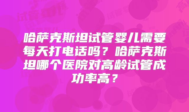 哈萨克斯坦试管婴儿需要每天打电话吗？哈萨克斯坦哪个医院对高龄试管成功率高？
