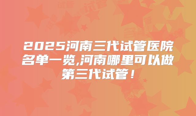2025河南三代试管医院名单一览,河南哪里可以做第三代试管！