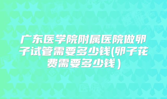 广东医学院附属医院做卵子试管需要多少钱(卵子花费需要多少钱）
