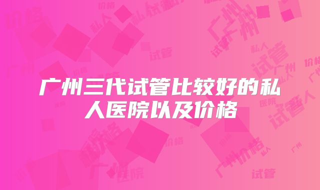 广州三代试管比较好的私人医院以及价格