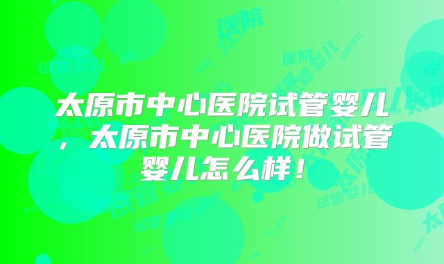 太原市中心医院试管婴儿，太原市中心医院做试管婴儿怎么样！