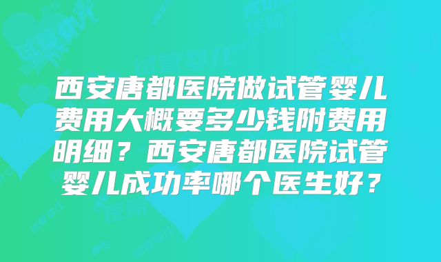 西安唐都医院做试管婴儿费用大概要多少钱附费用明细？西安唐都医院试管婴儿成功率哪个医生好？
