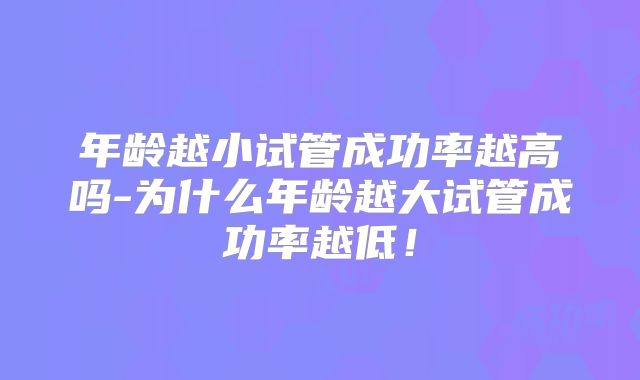 年龄越小试管成功率越高吗-为什么年龄越大试管成功率越低！