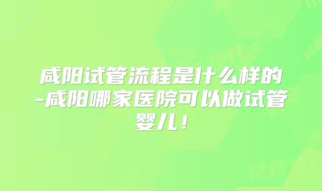 咸阳试管流程是什么样的-咸阳哪家医院可以做试管婴儿!