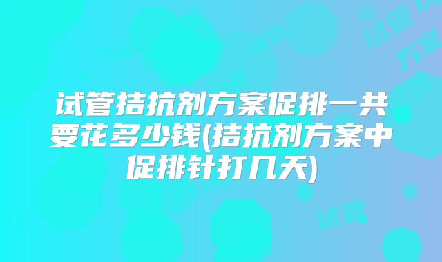 试管拮抗剂方案促排一共要花多少钱(拮抗剂方案中促排针打几天)